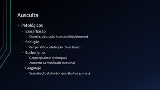 Ausculta
• Patológicos
• Exacerbação
• Diarréia, obstrução intestinal (inicialmente)
• Redução
• Íleo paralítico, obstrução (fases finais)
• Borborigmo
• Gorgolejo alto e prolongado
• Aumento da motilidade intestinal
• Gargarejo
• Exacerbação do borborigmo (bolhas grossas)
 