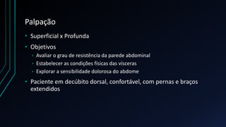 Palpação
• Superficial x Profunda
• Objetivos
• Avaliar o grau de resistência da parede abdominal
• Estabelecer as condições físicas das vísceras
• Explorar a sensibilidade dolorosa do abdome
• Paciente em decúbito dorsal, confortável, com pernas e braços
extendidos
 