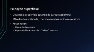 Palpação superficial
• Destinada à superfície cutânea da parede abdominal
• Mão direita espalmada, com movimentos rápidos e rotativos
• Reconhecer:
• Hiperestesia cutânea
• Hipertonicidade muscular- “defesa” muscular
 