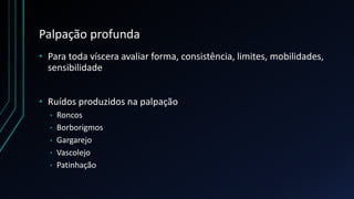 Palpação profunda
• Para toda víscera avaliar forma, consistência, limites, mobilidades,
sensibilidade
• Ruídos produzidos na palpação
• Roncos
• Borborigmos
• Gargarejo
• Vascolejo
• Patinhação
 