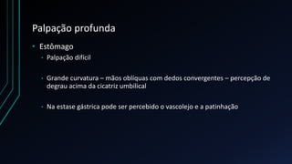 Palpação profunda
• Estômago
• Palpação difícil
• Grande curvatura – mãos oblíquas com dedos convergentes – percepção de
degrau acima da cicatriz umbilical
• Na estase gástrica pode ser percebido o vascolejo e a patinhação
 