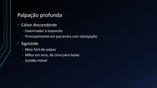 Palpação profunda
• Cólon descendente
• Examinador à esquerda
• Principalmente em pacientes com obstipação
• Sigmóide
• Mais fácil de palpar
• Mãos em arco, de cima para baixo
• Cordão móvel
 