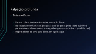 Palpação profunda
• Músculo Psoas
• Entre a coluna lombar e trocanter menor do fêmur
• Na suspeita de inflamação, pesquisar sinal do psoas (mão sobre o joelho e
paciente tenta elevar a coxa; em seguida erguer a coxa sobre o quadril = dor)
• Depois palpar, de cima para baixo, em zigue-zague
 