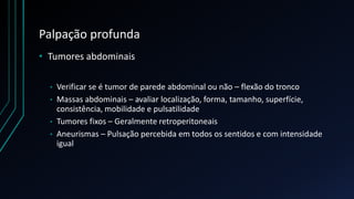 Palpação profunda
• Tumores abdominais
• Verificar se é tumor de parede abdominal ou não – flexão do tronco
• Massas abdominais – avaliar localização, forma, tamanho, superfície,
consistência, mobilidade e pulsatilidade
• Tumores fixos – Geralmente retroperitoneais
• Aneurismas – Pulsação percebida em todos os sentidos e com intensidade
igual
 