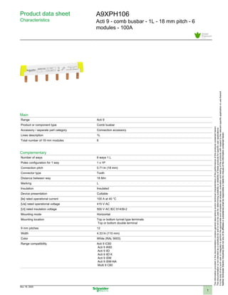 Product data sheet
Characteristics
A9XPH106
Acti 9 - comb busbar - 1L - 18 mm pitch - 6
modules - 100A
Main
Range Acti 9
Product or component type Comb busbar
Accessory / separate part category Connection accessory
Lines description 1L
Total number of 18 mm modules 6
Complementary
Number of ways 6 ways 1 L
Poles configuration for 1 way 1 x 1P
Connection pitch 0.71 In (18 mm)
Connector type Tooth
Distance between way 18 Mm
Marking L
Insulation Insulated
Device presentation Cuttable
[Ie] rated operational current 100 A at 40 °C
[Ue] rated operational voltage 415 V AC
[Ui] rated insulation voltage 500 V AC IEC 61439-2
Mounting mode Horizontal
Mounting location Top or bottom tunnel type terminals
Top or bottom double terminal
9 mm pitches 12
Width 4.33 In (110 mm)
Color White (RAL 9003)
Range compatibility Acti 9 iC60
Acti 9 iK60
Acti 9 iID
Acti 9 iID K
Acti 9 iSW
Acti 9 iSW-NA
Multi 9 C60
Theinformationprovidedinthisdocumentationcontainsgeneraldescriptionsand/ortechnicalcharacteristicsoftheperformanceoftheproductscontainedherein.
Thisdocumentationisnotintendedasasubstituteforandisnottobeusedfordeterminingsuitabilityorreliabilityoftheseproductsforspecificuserapplications.
Itisthedutyofanysuchuserorintegratortoperformtheappropriateandcompleteriskanalysis,evaluationandtestingoftheproductswithrespecttotherelevantspecificapplicationorusethereof.
NeitherSchneiderElectricIndustriesSASnoranyofitsaffiliatesorsubsidiariesshallberesponsibleorliableformisuseoftheinformationcontainedherein.NeitherSchneiderElectricIndustriesSASnoranyofitsaffiliatesorsubsidiariesshallberesponsibleorliableformisuseoftheinformationcontainedherein.
Nov 19, 2020
1
 