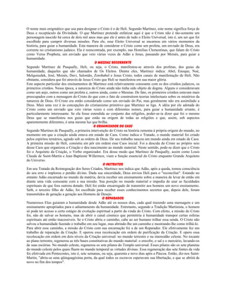 O nome mais enigmático que usa para designar o Cristo é o de Heli. Segundo Martinez, este nome significa força de
Deus e receptáculo da Divindade. O que Martinez pretende enfatizar aqui é que o Cristo não é tão-somente um
personagem nascido há cerca de dois mil anos mas que ele é antes de tudo o Eleito Universal, isto é, um ser que foi
escolhido para cumprir diversas missões. Para ele, esse Eleito Universal se encarnou em vários momentos da
história, para guiar a humanidade. Esta maneira de considerar o Cristo como um profeta, um enviado de Deus, era
corrente no cristianismo judaico. Ela é reencontrada, por exemplo, nas Homilias Clementinas, que falam do Cristo
como Verus Propheta, um enviado que veio várias vezes de Adão a Jesus, passando por Moisés, para guiar a
humanidade.
O Messias Recorrente
Segundo Martinez de Pasqually, Heli, ou seja, o Cristo, manifestou-se através dos profetas, dos guias da
humanidade, daqueles que são chamados de Os Eleitos. Dentre eles, Martinez indica: Abel, Enoque, Noé,
Melquisedek, José, Moisés, Davi, Salomão, Zorobabel e Jesus Cristo, todos canais de manifestação de Heli. Não
obstante, considera que foi através de Jesus Cristo que Heli se manifestou em sua maior glória.
Este aspecto particular dos ensinamentos de Martinez está relativamente consoante com os dos cristãos judaicos, os
primeiros cristãos. Nessa época, a natureza do Cristo ainda não tinha sido objeto de dogma. Alguns o consideravam
como um anjo, outros como um profeta e, outros ainda, como o Messias. De fato, os primeiros cristãos estavam mais
preocupados com a mensagem do Cristo do que com o fato de construírem teorias intelectuais sobre os mistérios da
natureza de Deus. O Cristo era então considerado como um enviado do Pai, mas geralmente não era assimilado a
Deus. Mais uma vez é às concepções do cristianismo primitivo que Martinez se liga. A idéia por ele adotada do
Cristo como um enviado que veio várias vezes e com diferentes nomes, para guiar a humanidade errante, é
particularmente interessante. Se ela fosse estendida ao conjunto das religiões, poder-se-ia dizer que foi o mesmo
Deus que se manifestou nos guias que estão na origem de todas as religiões e que, assim, sob aspectos
aparentemente diferentes, é uma mesma luz que brilha.
O Organizador do Caos
Segundo Martines de Pasqually, a primeira intervenção do Cristo na história remonta à própria origem do mundo, no
momento em que a criação ainda estava em estado de Caos. Como indica o Tratado, o mundo material foi criado
pelos espíritos ternários, agindo sob as ordens de Deus. De seu trabalho nasceu um mundo ainda em estado de Caos.
A primeira missão de Heli, consistiu em pôr em ordem esse Caos inicial. Foi a descida do Cristo ao próprio seio
desse Caos que organizou a Criação e deu nascimento ao mundo material. Neste sentido, pode-se dizer que o Cristo
foi o Arquiteto da Criação, o Verbo organizador. Era desse modo que Martinez de Pasqually, assim como Louis
Claude de Saint-Martin e Jean Baptieste Willermoz, viam a função essencial do Cristo enquanto Grande Arquiteto
do Universo.
O Instrutor
Em seu Tratado da Reintegração dos Seres Criados, Martinez nos indica que Adão, após a queda, tomou consciência
do seu erro e implorou o perdão divino. Dada sua sinceridade, Deus enviou Heli para o "reconciliar". Estando no
entanto Adão encarnado no mundo da matéria, devia receber um ensinamento sobre a maneira de levar de então em
diante uma vida consoante com a sua missão. Sua posição no mundo material o impedia de usar as faculdades
espirituais de que fora outrora dotado. Heli foi então encarregado de transmitir aos homens um novo ensinamento.
Seth, o terceiro filho de Adão, foi escolhido para receber esses conhecimentos secretos que, depois dele, foram
transmitidos de geração a geração aos Homens de Desejo.
O Reparador
Numerosos Elus guiaram a humanidade desde Adão até os nossos dias, cada qual trazendo uma mensagem e um
ensinamento apropriados para o adiantamento da humanidade. Entretanto, segundo a Tradição Martinista, o homem
só pode ter acesso a certo estágio de evolução espiritual a partir da vinda do Cristo. Com efeito, a missão do Cristo
foi, não de salvar os homens, mas de abrir o canal cósmico que permitiria à humanidade transpor certas esferas
espirituais até então inacessíveis. Se o Cristo abriu o caminho, cabe ao ser humano trilhar essa senda. O Cristo não
salvou a humanidade fazendo o trabalho em seu lugar, mas abrindo-lhe um caminho e mostrando-lhe como trilhá-lo.
Para abrir esse caminho, a missão do Cristo com sua encarnação foi a de um Reparador. Ele efetivamente fez um
trabalho de reparação da Criação. E operou essa recolocação em ordem de purificação da Criação. E opero essa
recolocação em ordem em dois níveis da Criação universal: no mundo terrestre e na imensidão celeste. No tocante
ao plano terrestre, regenerou as três bases constitutivas do mundo material: o enxofre, o sal e o mercúrio, lavando-os
de suas escórias. No mundo celeste, regenerou os sete pilares do Templo universal. Esses pilares são os sete planetas
do mundo celeste pelos quais fluem no mundo temporal as virtudes divinas. Essa regeneração das sete fontes da vida
foi efetivada em Pentecostes, isto é, sete semanas, ou seja, quarenta e nove dias após a Páscoa. Então, diz-nos Saint-
Martin, "abriu-se uma qüinquagésima porta, da qual todos os escravos esperavam sua libertação, e que se abrirá de
novo no fim dos tempos".
 
