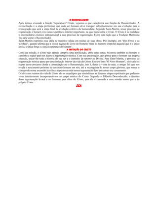 O Reconciliador
Após termos evocado a função "reparadora" Cristo, vejamos o que caracteriza sua função de Reconciliador. A
reconciliação é a etapa preliminar que cada ser humano deve transpor individualmente em sua evolução para a
reintegração que será a etapa final da evolução coletiva da humanidade. Segundo Saint-Martin, nesse processo de
regeneração o homem vive uma experiência interior importante, na qual reencontra o Cristo. O Cristo é na realidade
o intermediário cósmico indispensável a esse processo de regeneração. É por esta ração que a Tradição Martinista
fala dele como o Reconciliador.
Saint-Martim exprimiu essa idéia de maneira velada em muitas de suas obras. Por exemplo, em "Dos Erros e da
Verdade", quando afirma que a oitava página do Livro do Homem "trata do número temporal daquele que é o único
apoio, a única força e a única esperança do homem".
A Imitação do Cristo
Com sua missão, o Cristo não apenas cumpriu uma purificação, abriu uma senda. Mostrou também ao homem o
caminho a seguir para ter acesso à regeneração mística. Com sua encarnação, quis pintar para o homem sua própria
situação, traçar-lhe toda a história do seu ser e o caminho de retorno ao Divino. Para Saint-Martin, o processo da
regeneração mística passa por uma imitação interior da vida do Cristo. Em seu livro "O Novo Homem", ele expõe as
etapas desse processo desde a Anunciação até a Ressurreição, isto é, desde a visita do anjo, o amigo fiel que nos
revela o nascimento próximo de um novo homem em nós, até a reconquista do nosso corpo glorioso, que marca o
começo de nossa ascensão às esferas superiores onde nossa regeneração deve encontrar seu coroamento.
Os diversos eventos da vida do Cristo são os arquétipos que simbolizam as diversas etapas espirituais que podemos
viver interiormente incorporando-nos ao corpo místico do Cristo. Segundo o Filósofo Desconhecido, o término
dessa regeneração levará o ser humano para além do Cristo, pois ele é chamado a uma missão maior que a do
próprio Cristo.
SCA
 