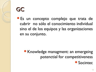 GCGC
Es un concepto complejo que trata de
cubrir no sólo el conocimiento individual
sino el de los equipos y las organizaciones
en su conjunto.
Knowledge managment: an emergeing
potenctial for competitiveness
Socintec
16
 