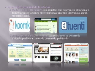  Por el sujeto principal de la relación:
 Redes sociales Humanas: Son aquellas que centran su atención en
fomentar las relaciones entre personas uniendo individuos según
su perfil social.
 Redes sociales de Contenidos: Las relaciones se desarrolla
uniendo perfiles a través de contenido publicado.
 