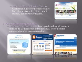  Redes sociales de Inertes Objetos:
Conforman un sector novedoso entre
las redes sociales. Su objeto es unir
marcas, automóviles y lugares.
 Por su localización geográfica:
 Redes sociales Sedentarias: Este tipo de red social muta en
función de las relaciones entre personas, los contenidos
compartidos o los eventos creados.
 