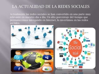 Actualmente las redes sociales se han convertido en una parte muy
relevante en nuestro día a día. Un alto porcentaje del tiempo que
permanecemos navegando en Internet, lo invertimos en las redes
sociales.
LA ACTUALIDAD DE LA REDES SOCIALES
 