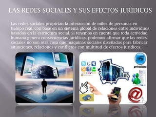 Las redes sociales propician la interacción de miles de personas en
tiempo real, con base en un sistema global de relaciones entre individuos
basados en la estructura social. Si tenemos en cuenta que toda actividad
humana genera consecuencias jurídicas, podemos afirmar que las redes
sociales no son otra cosa que máquinas sociales diseñadas para fabricar
situaciones, relaciones y conflictos con multitud de efectos jurídicos.
LAS REDES SOCIALES Y SUS EFECTOS JURÍDICOS
 