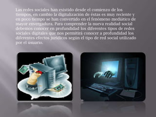 Las redes sociales han existido desde el comienzo de los
tiempos, en cambio la digitalización de éstas es muy reciente y
en poco tiempo se han convertido en el fenómeno mediático de
mayor envergadura. Para comprender la nueva realidad social
debemos conocer en profundidad los diferentes tipos de redes
sociales digitales que nos permitirá conocer a profundidad los
diferentes efectos jurídicos según el tipo de red social utilizado
por el usuario.
 