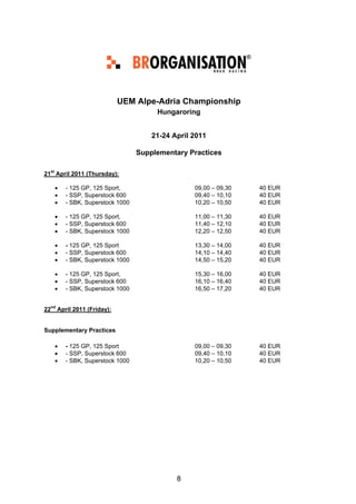 UEM Alpe-Adria Championship
                                      Hungaroring


                                     21-24 April 2011

                                 Supplementary Practices

21st April 2011 (Thursday):

    •   - 125 GP, 125 Sport,                     09,00 – 09,30   40 EUR
    •   - SSP, Superstock 600                    09,40 – 10,10   40 EUR
    •   - SBK, Superstock 1000                   10,20 – 10,50   40 EUR

    •   - 125 GP, 125 Sport,                     11,00 – 11,30   40 EUR
    •   - SSP, Superstock 600                    11,40 – 12,10   40 EUR
    •   - SBK, Superstock 1000                   12,20 – 12,50   40 EUR

    •   - 125 GP, 125 Sport                      13,30 – 14,00   40 EUR
    •   - SSP, Superstock 600                    14,10 – 14,40   40 EUR
    •   - SBK, Superstock 1000                   14,50 – 15,20   40 EUR

    •   - 125 GP, 125 Sport,                     15,30 – 16,00   40 EUR
    •   - SSP, Superstock 600                    16,10 – 16,40   40 EUR
    •   - SBK, Superstock 1000                   16,50 – 17,20   40 EUR


22nd April 2011 (Friday):


Supplementary Practices

    •   - 125 GP, 125 Sport                      09,00 – 09,30   40 EUR
    •   - SSP, Superstock 600                    09,40 – 10,10   40 EUR
    •   - SBK, Superstock 1000                   10,20 – 10,50   40 EUR




                                            8
 