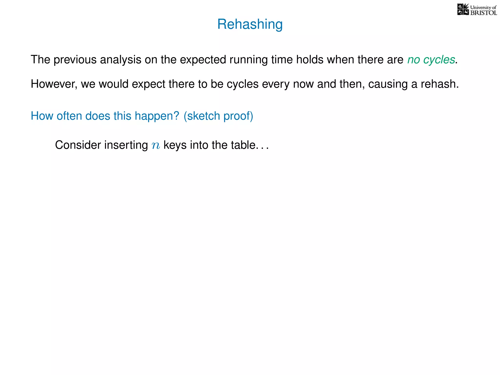 Rehashing
The previous analysis on the expected running time holds when there are no cycles.
However, we would expect there to be cycles every now and then, causing a rehash.
How often does this happen? (sketch proof)
Consider inserting n keys into the table. . .
 