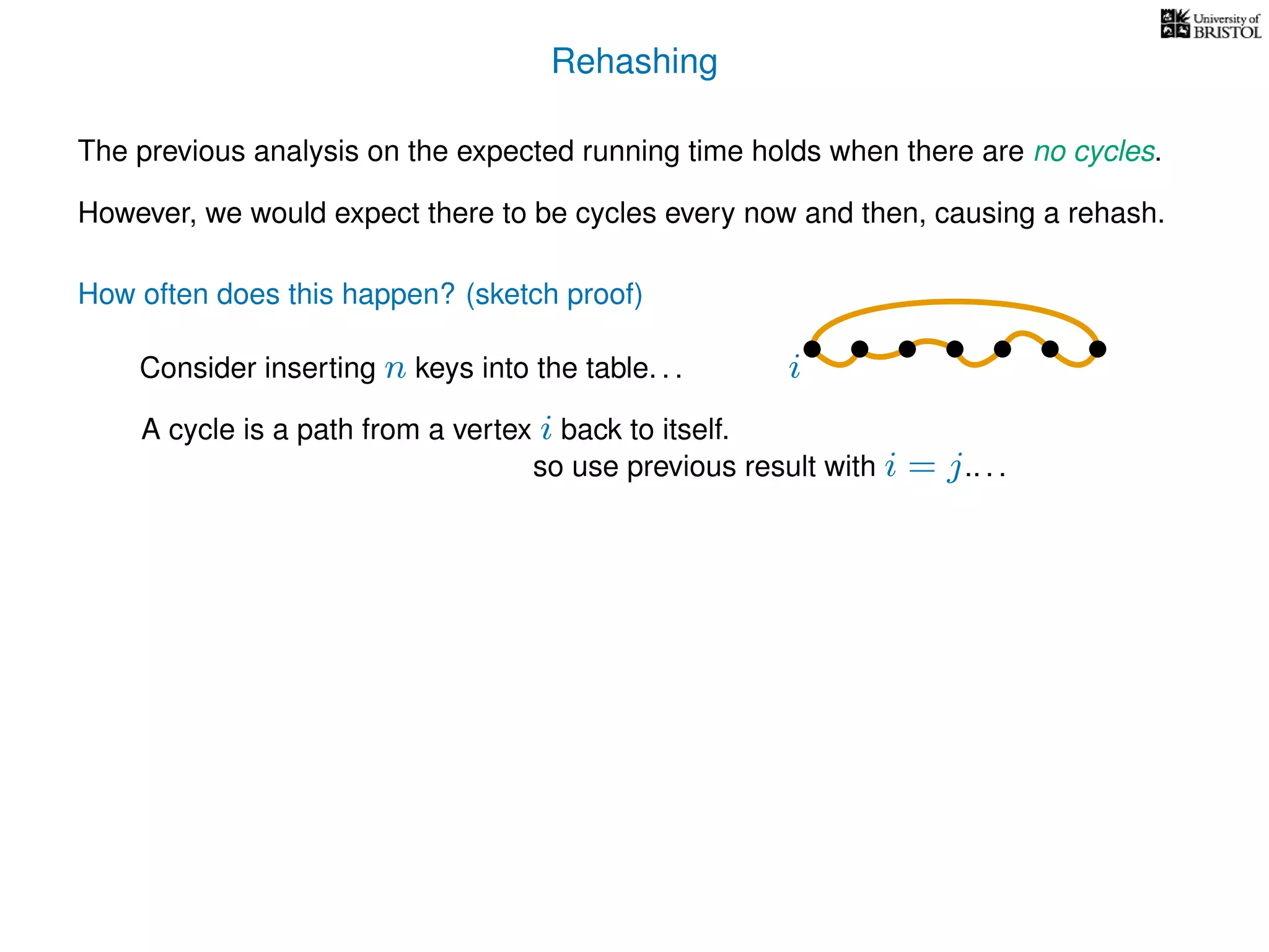 Rehashing
The previous analysis on the expected running time holds when there are no cycles.
However, we would expect there to be cycles every now and then, causing a rehash.
A cycle is a path from a vertex i back to itself.
How often does this happen? (sketch proof)
Consider inserting n keys into the table. . .
so use previous result with i = j.. . .
i
 