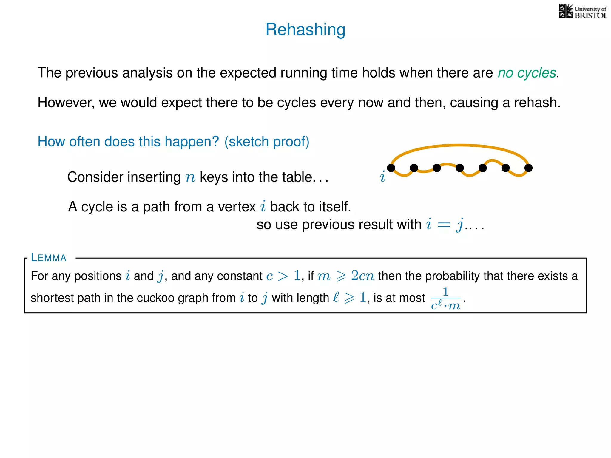 Rehashing
The previous analysis on the expected running time holds when there are no cycles.
However, we would expect there to be cycles every now and then, causing a rehash.
A cycle is a path from a vertex i back to itself.
How often does this happen? (sketch proof)
Consider inserting n keys into the table. . .
so use previous result with i = j.. . .
For any positions i and j, and any constant c > 1, if m 2cn then the probability that there exists a
shortest path in the cuckoo graph from i to j with length 1, is at most 1
c ·m
.
LEMMA
i
 