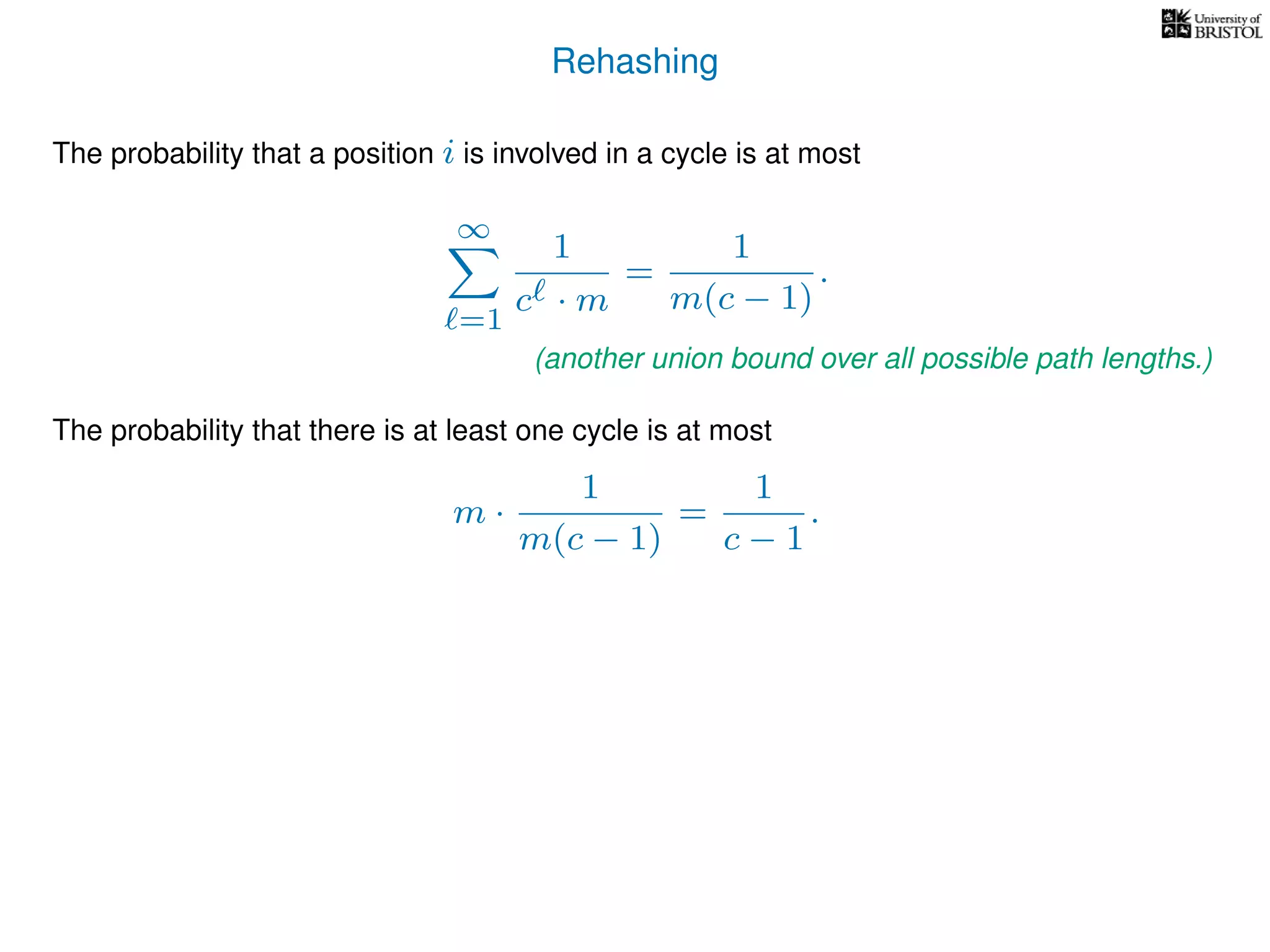 Rehashing
The probability that a position i is involved in a cycle is at most
∞
=1
1
c · m
=
1
m(c − 1)
.
The probability that there is at least one cycle is at most
m ·
1
m(c − 1)
=
1
c − 1
.
(another union bound over all possible path lengths.)
 