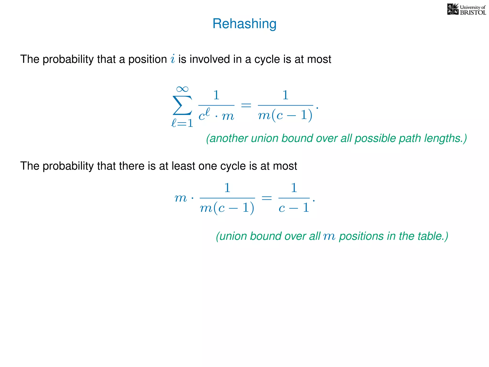Rehashing
The probability that a position i is involved in a cycle is at most
∞
=1
1
c · m
=
1
m(c − 1)
.
The probability that there is at least one cycle is at most
m ·
1
m(c − 1)
=
1
c − 1
.
(another union bound over all possible path lengths.)
(union bound over all m positions in the table.)
 