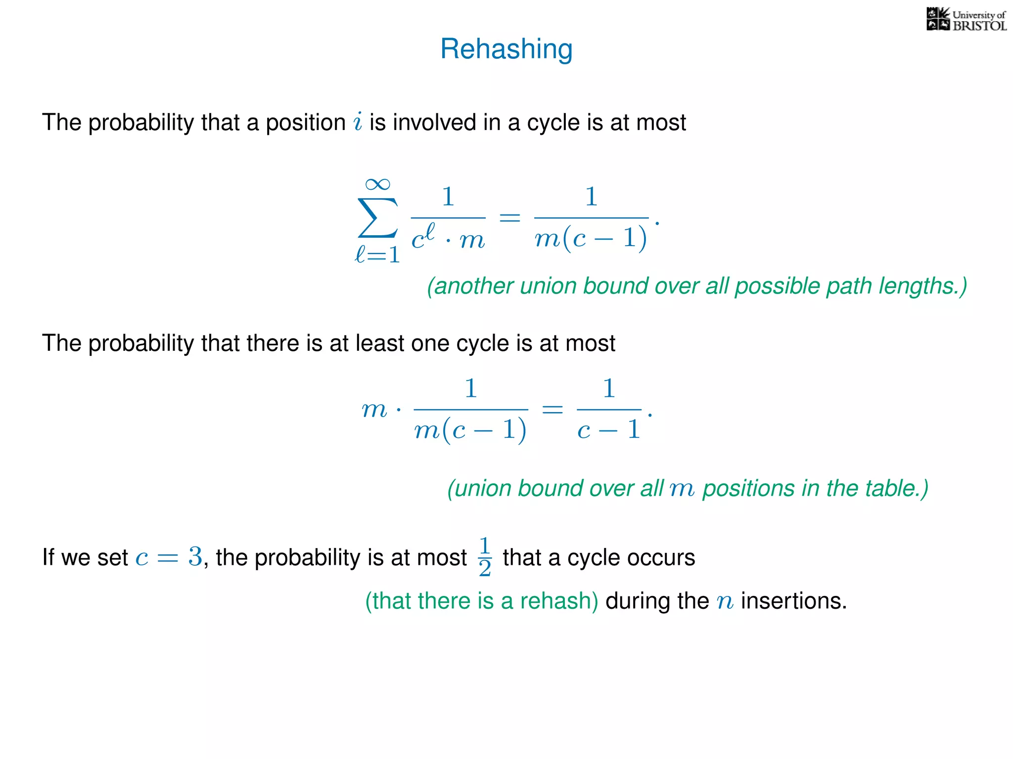 Rehashing
The probability that a position i is involved in a cycle is at most
∞
=1
1
c · m
=
1
m(c − 1)
.
The probability that there is at least one cycle is at most
m ·
1
m(c − 1)
=
1
c − 1
.
If we set c = 3, the probability is at most 1
2 that a cycle occurs
(another union bound over all possible path lengths.)
(union bound over all m positions in the table.)
(that there is a rehash) during the n insertions.
 