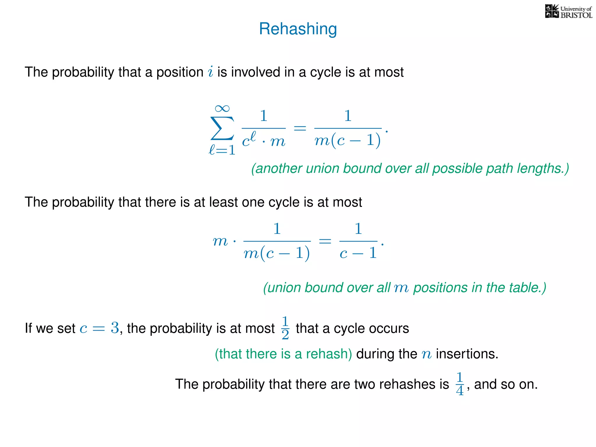 Rehashing
The probability that a position i is involved in a cycle is at most
∞
=1
1
c · m
=
1
m(c − 1)
.
The probability that there is at least one cycle is at most
m ·
1
m(c − 1)
=
1
c − 1
.
If we set c = 3, the probability is at most 1
2 that a cycle occurs
The probability that there are two rehashes is 1
4 , and so on.
(another union bound over all possible path lengths.)
(union bound over all m positions in the table.)
(that there is a rehash) during the n insertions.
 