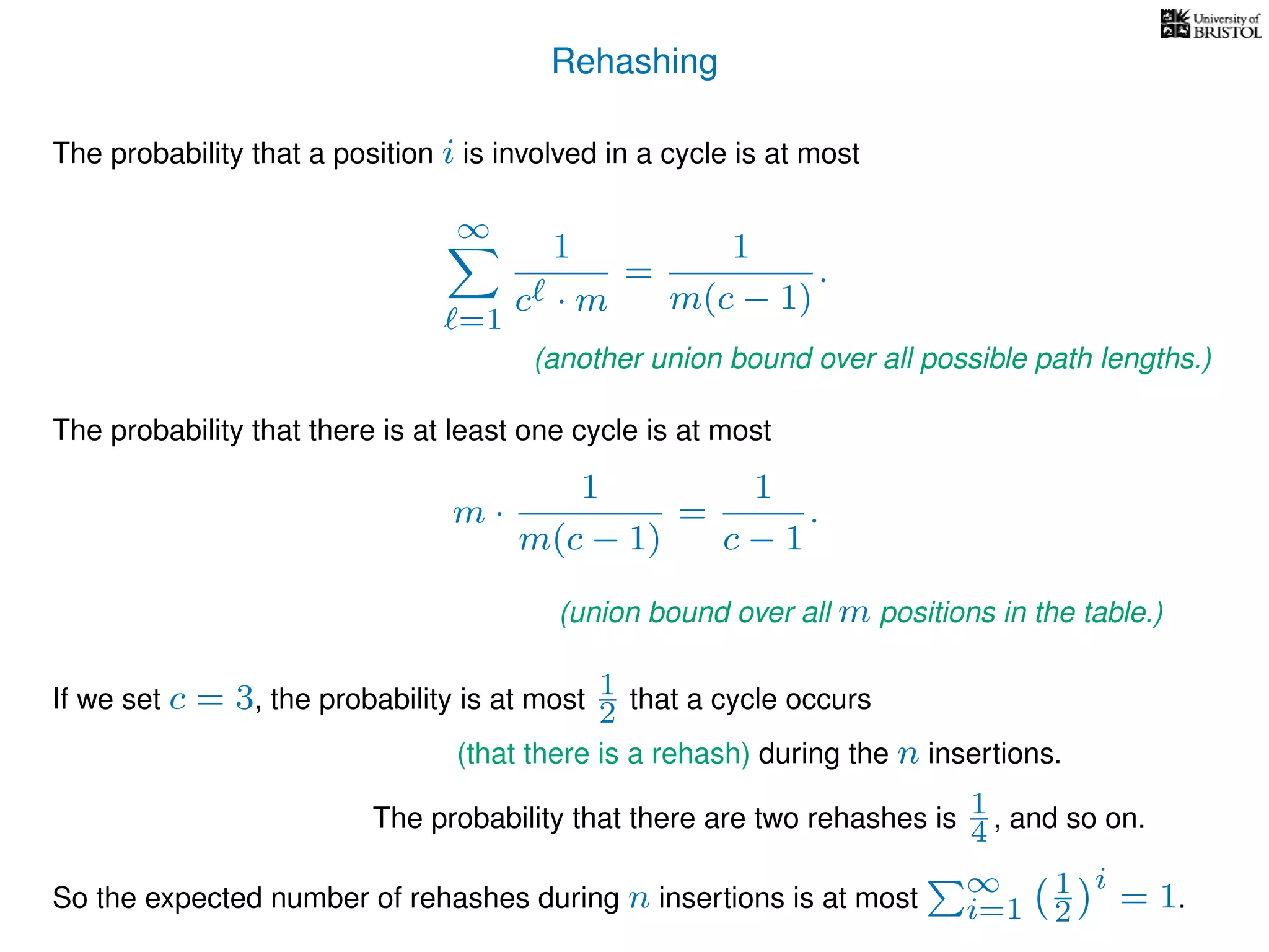 Rehashing
The probability that a position i is involved in a cycle is at most
∞
=1
1
c · m
=
1
m(c − 1)
.
The probability that there is at least one cycle is at most
m ·
1
m(c − 1)
=
1
c − 1
.
If we set c = 3, the probability is at most 1
2 that a cycle occurs
The probability that there are two rehashes is 1
4 , and so on.
So the expected number of rehashes during n insertions is at most
∞
i=1
1
2
i
= 1.
(another union bound over all possible path lengths.)
(union bound over all m positions in the table.)
(that there is a rehash) during the n insertions.
 