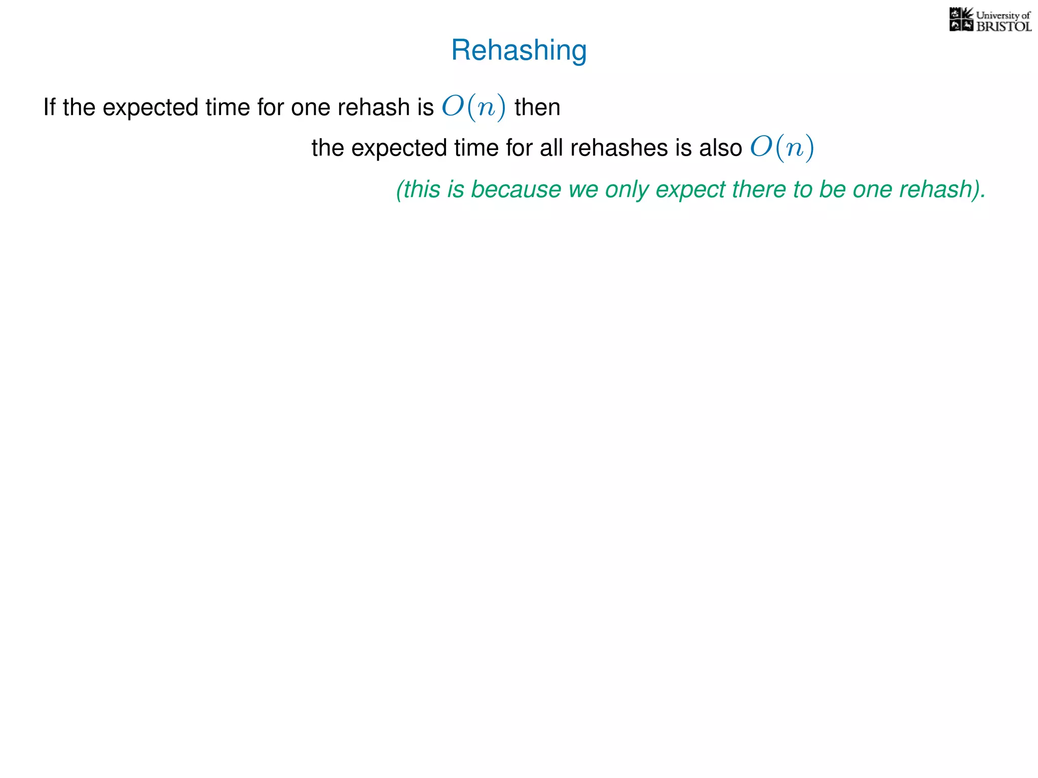 Rehashing
If the expected time for one rehash is O(n) then
the expected time for all rehashes is also O(n)
(this is because we only expect there to be one rehash).
 