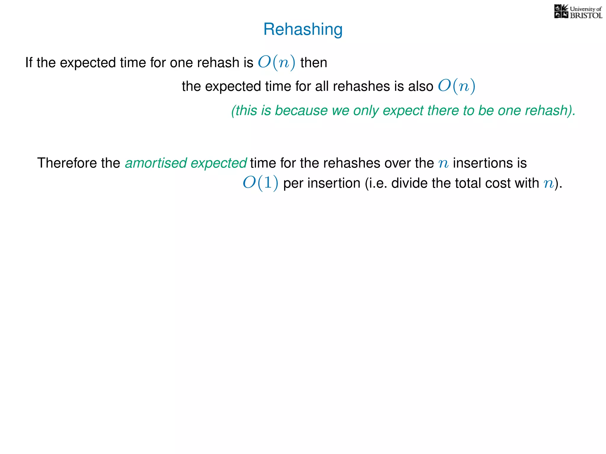 Rehashing
If the expected time for one rehash is O(n) then
Therefore the amortised expected time for the rehashes over the n insertions is
the expected time for all rehashes is also O(n)
(this is because we only expect there to be one rehash).
O(1) per insertion (i.e. divide the total cost with n).
 