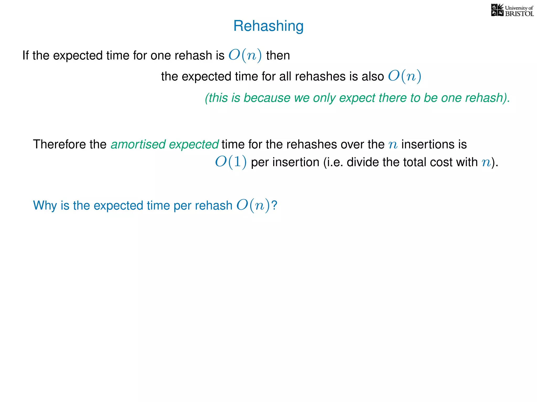 Rehashing
If the expected time for one rehash is O(n) then
Therefore the amortised expected time for the rehashes over the n insertions is
Why is the expected time per rehash O(n)?
the expected time for all rehashes is also O(n)
(this is because we only expect there to be one rehash).
O(1) per insertion (i.e. divide the total cost with n).
 