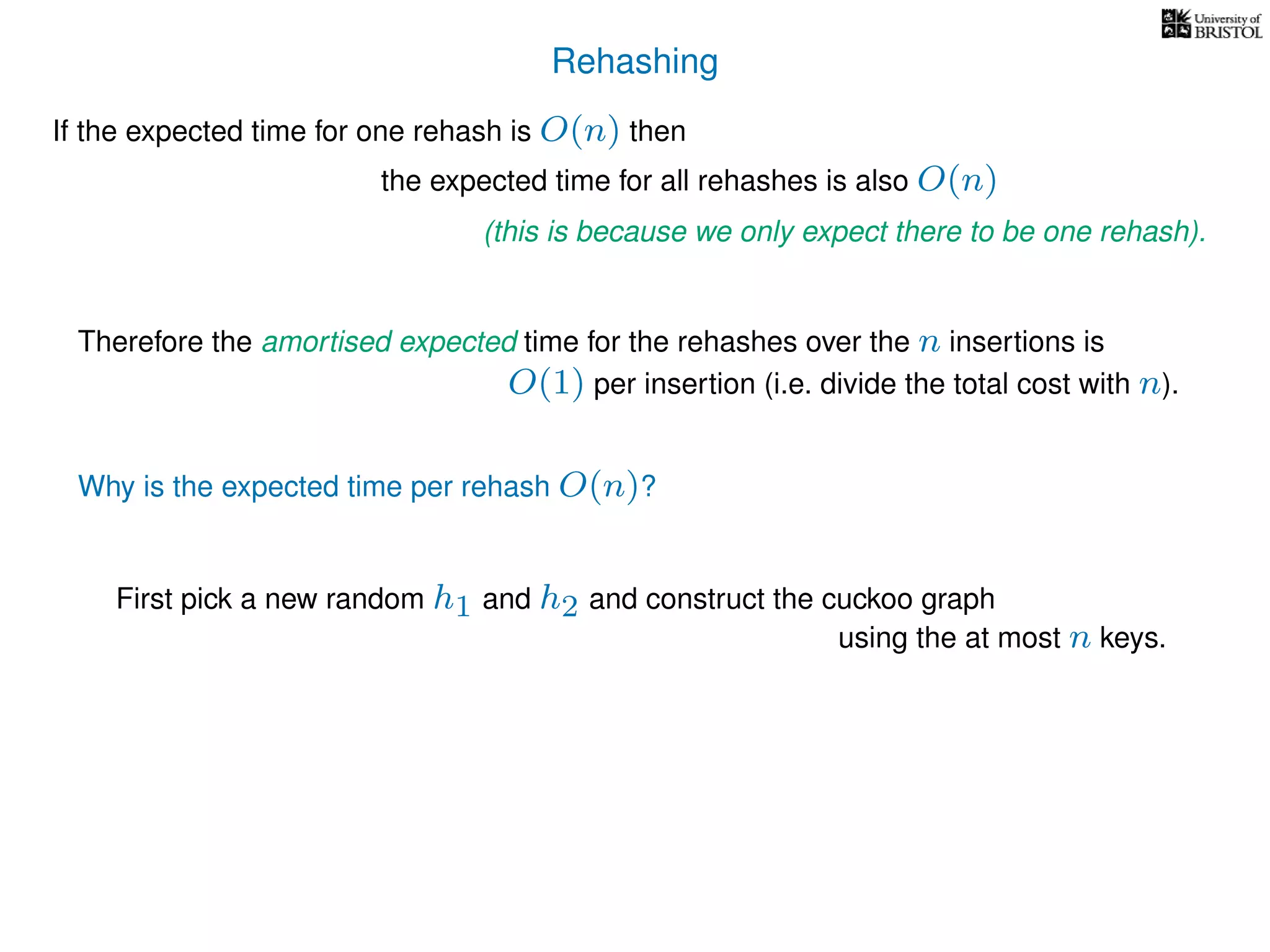 Rehashing
If the expected time for one rehash is O(n) then
Therefore the amortised expected time for the rehashes over the n insertions is
Why is the expected time per rehash O(n)?
First pick a new random h1 and h2 and construct the cuckoo graph
the expected time for all rehashes is also O(n)
(this is because we only expect there to be one rehash).
O(1) per insertion (i.e. divide the total cost with n).
using the at most n keys.
 