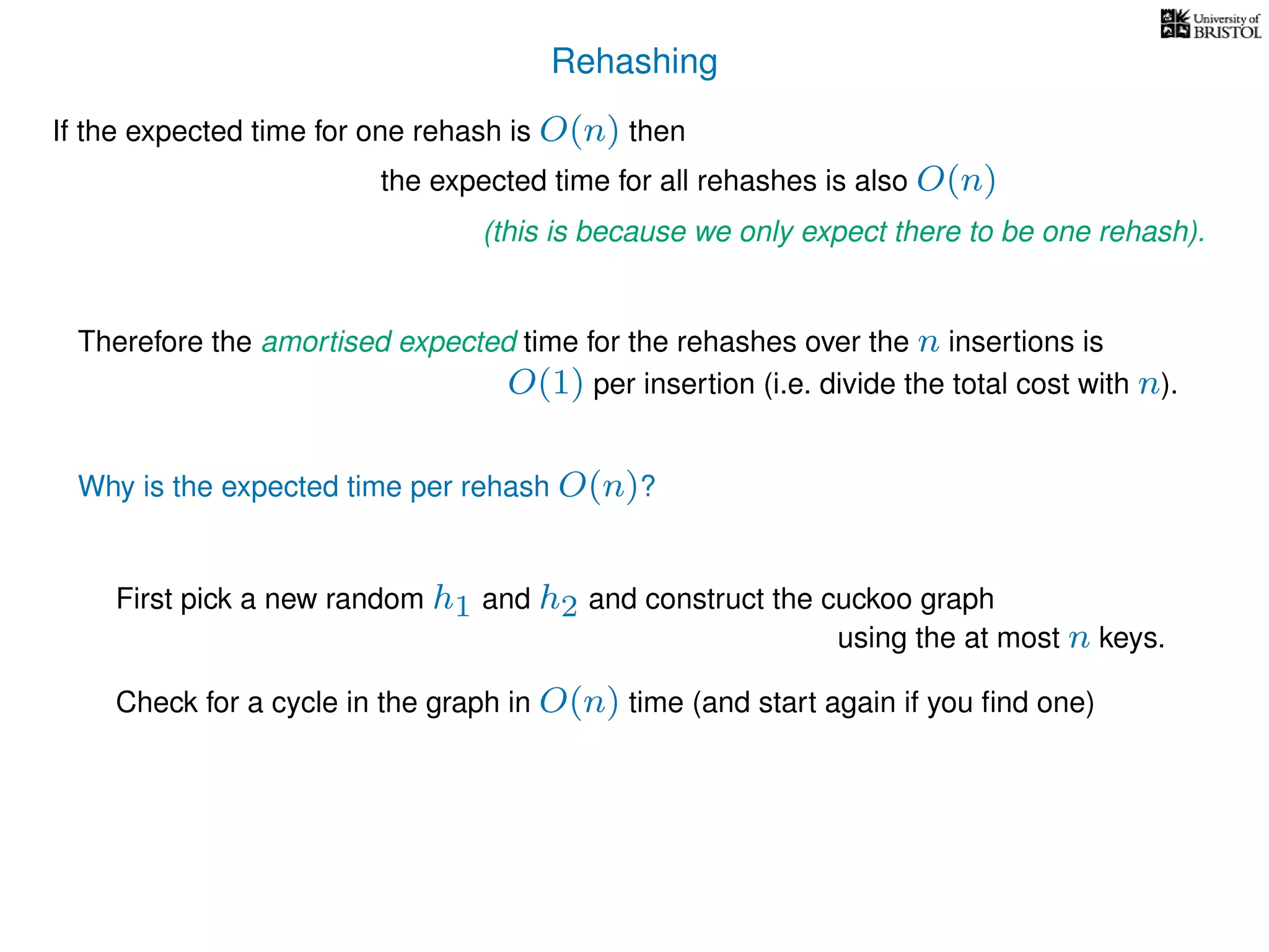Rehashing
If the expected time for one rehash is O(n) then
Therefore the amortised expected time for the rehashes over the n insertions is
Why is the expected time per rehash O(n)?
First pick a new random h1 and h2 and construct the cuckoo graph
the expected time for all rehashes is also O(n)
(this is because we only expect there to be one rehash).
O(1) per insertion (i.e. divide the total cost with n).
using the at most n keys.
Check for a cycle in the graph in O(n) time (and start again if you ﬁnd one)
 