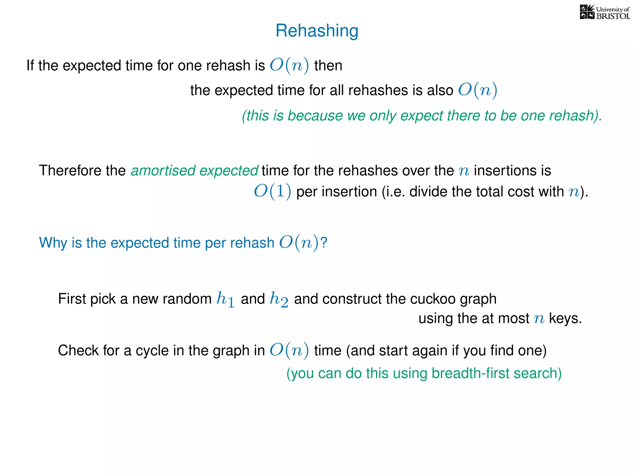 Rehashing
If the expected time for one rehash is O(n) then
Therefore the amortised expected time for the rehashes over the n insertions is
Why is the expected time per rehash O(n)?
First pick a new random h1 and h2 and construct the cuckoo graph
the expected time for all rehashes is also O(n)
(this is because we only expect there to be one rehash).
O(1) per insertion (i.e. divide the total cost with n).
using the at most n keys.
Check for a cycle in the graph in O(n) time (and start again if you ﬁnd one)
(you can do this using breadth-ﬁrst search)
 