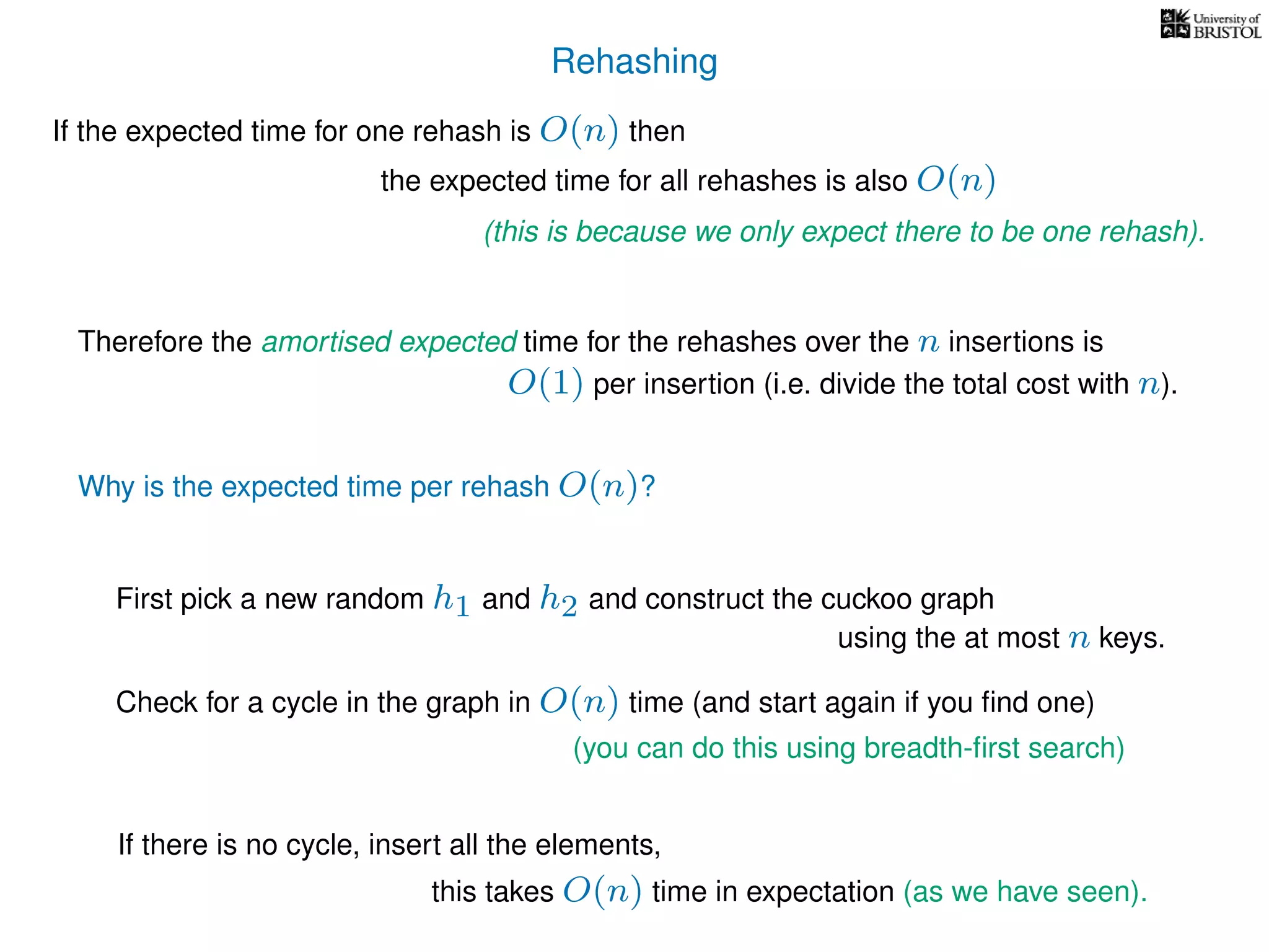 Rehashing
If the expected time for one rehash is O(n) then
Therefore the amortised expected time for the rehashes over the n insertions is
Why is the expected time per rehash O(n)?
If there is no cycle, insert all the elements,
First pick a new random h1 and h2 and construct the cuckoo graph
the expected time for all rehashes is also O(n)
(this is because we only expect there to be one rehash).
O(1) per insertion (i.e. divide the total cost with n).
using the at most n keys.
Check for a cycle in the graph in O(n) time (and start again if you ﬁnd one)
(you can do this using breadth-ﬁrst search)
this takes O(n) time in expectation (as we have seen).
 