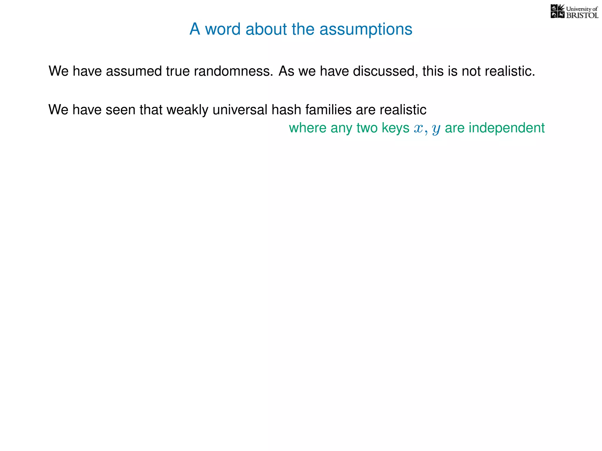 A word about the assumptions
We have assumed true randomness. As we have discussed, this is not realistic.
We have seen that weakly universal hash families are realistic
where any two keys x, y are independent
 