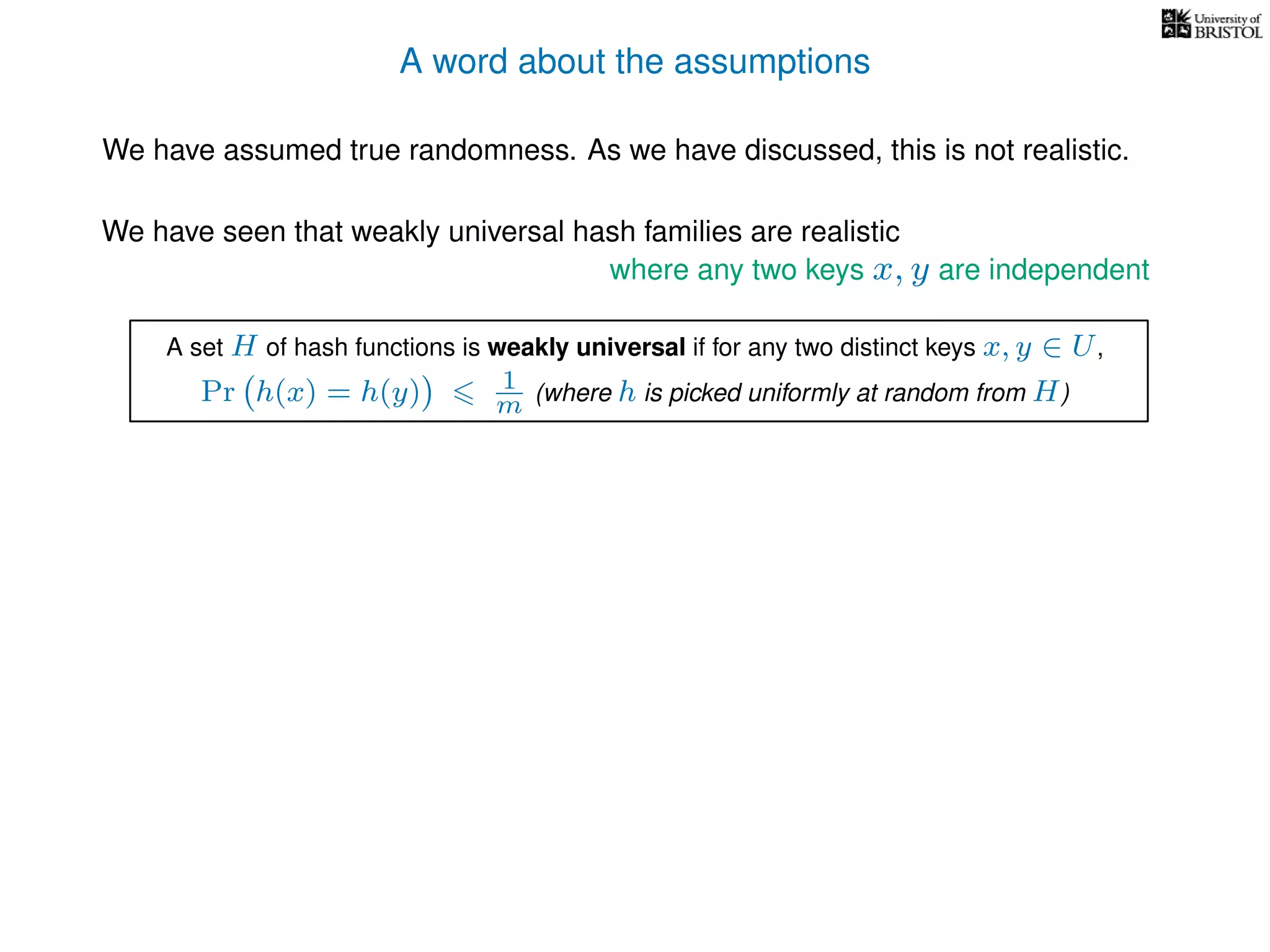 A word about the assumptions
We have assumed true randomness. As we have discussed, this is not realistic.
We have seen that weakly universal hash families are realistic
where any two keys x, y are independent
A set H of hash functions is weakly universal if for any two distinct keys x, y ∈ U,
Pr h(x) = h(y) 1
m (where h is picked uniformly at random from H)
 