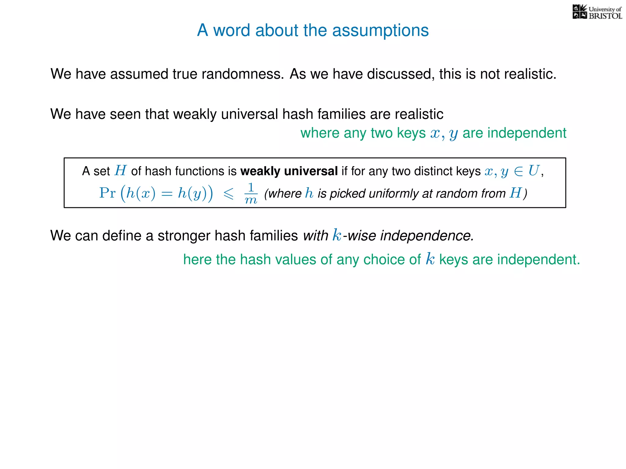 A word about the assumptions
We have assumed true randomness. As we have discussed, this is not realistic.
We have seen that weakly universal hash families are realistic
We can deﬁne a stronger hash families with k-wise independence.
here the hash values of any choice of k keys are independent.
where any two keys x, y are independent
A set H of hash functions is weakly universal if for any two distinct keys x, y ∈ U,
Pr h(x) = h(y) 1
m (where h is picked uniformly at random from H)
 