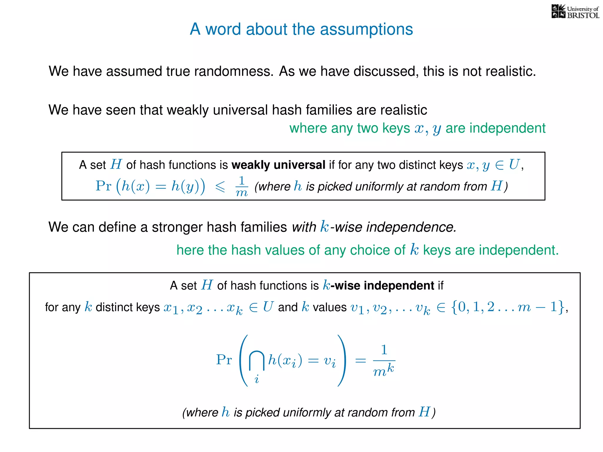 A word about the assumptions
We have assumed true randomness. As we have discussed, this is not realistic.
We have seen that weakly universal hash families are realistic
We can deﬁne a stronger hash families with k-wise independence.
here the hash values of any choice of k keys are independent.
where any two keys x, y are independent
A set H of hash functions is weakly universal if for any two distinct keys x, y ∈ U,
Pr h(x) = h(y) 1
m (where h is picked uniformly at random from H)
A set H of hash functions is k-wise independent if
for any k distinct keys x1, x2 . . . xk ∈ U and k values v1, v2, . . . vk ∈ {0, 1, 2 . . . m − 1},
Pr


i
h(xi) = vi

 =
1
mk
(where h is picked uniformly at random from H)
 