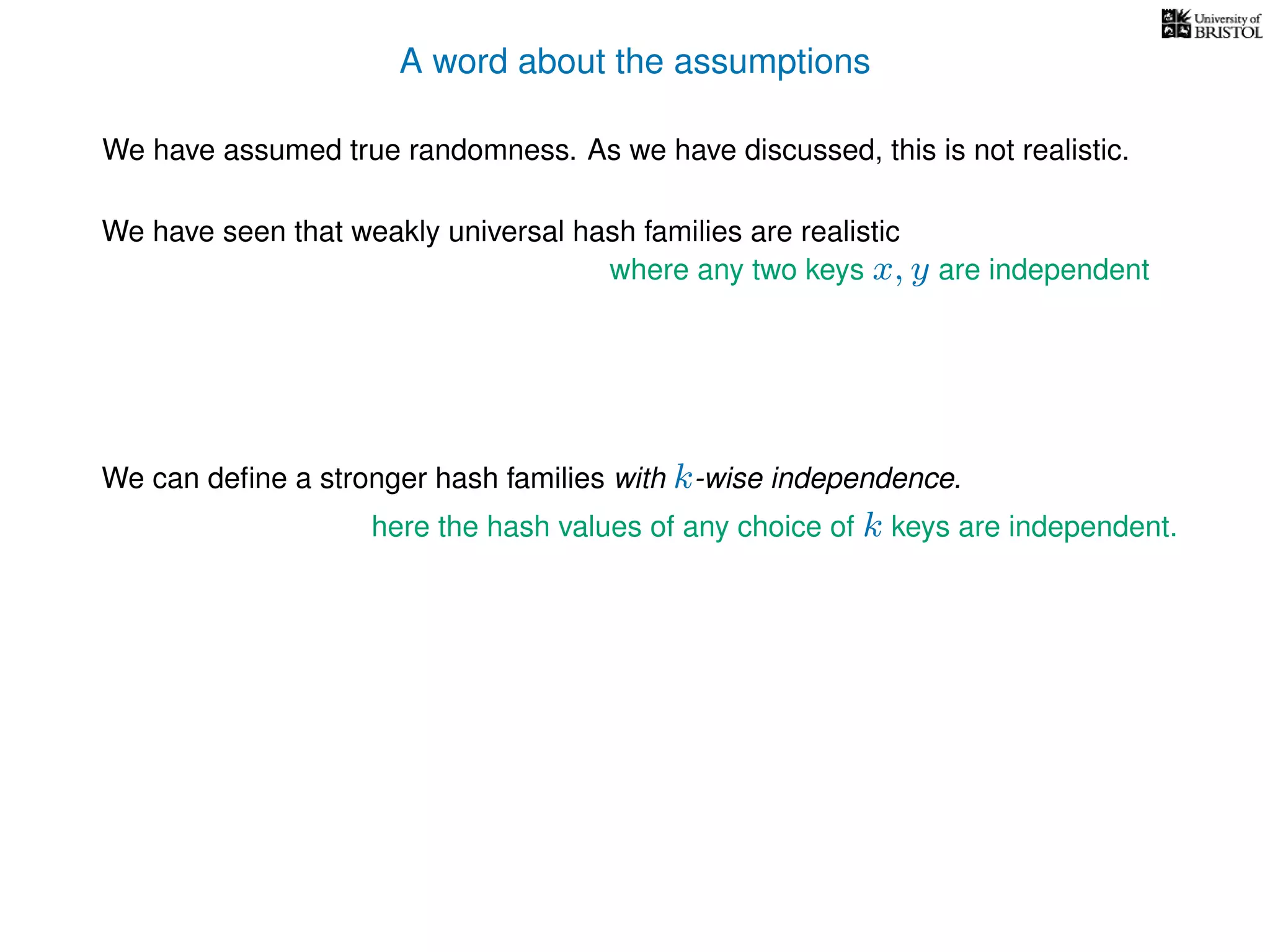 A word about the assumptions
We have assumed true randomness. As we have discussed, this is not realistic.
We have seen that weakly universal hash families are realistic
We can deﬁne a stronger hash families with k-wise independence.
here the hash values of any choice of k keys are independent.
where any two keys x, y are independent
 