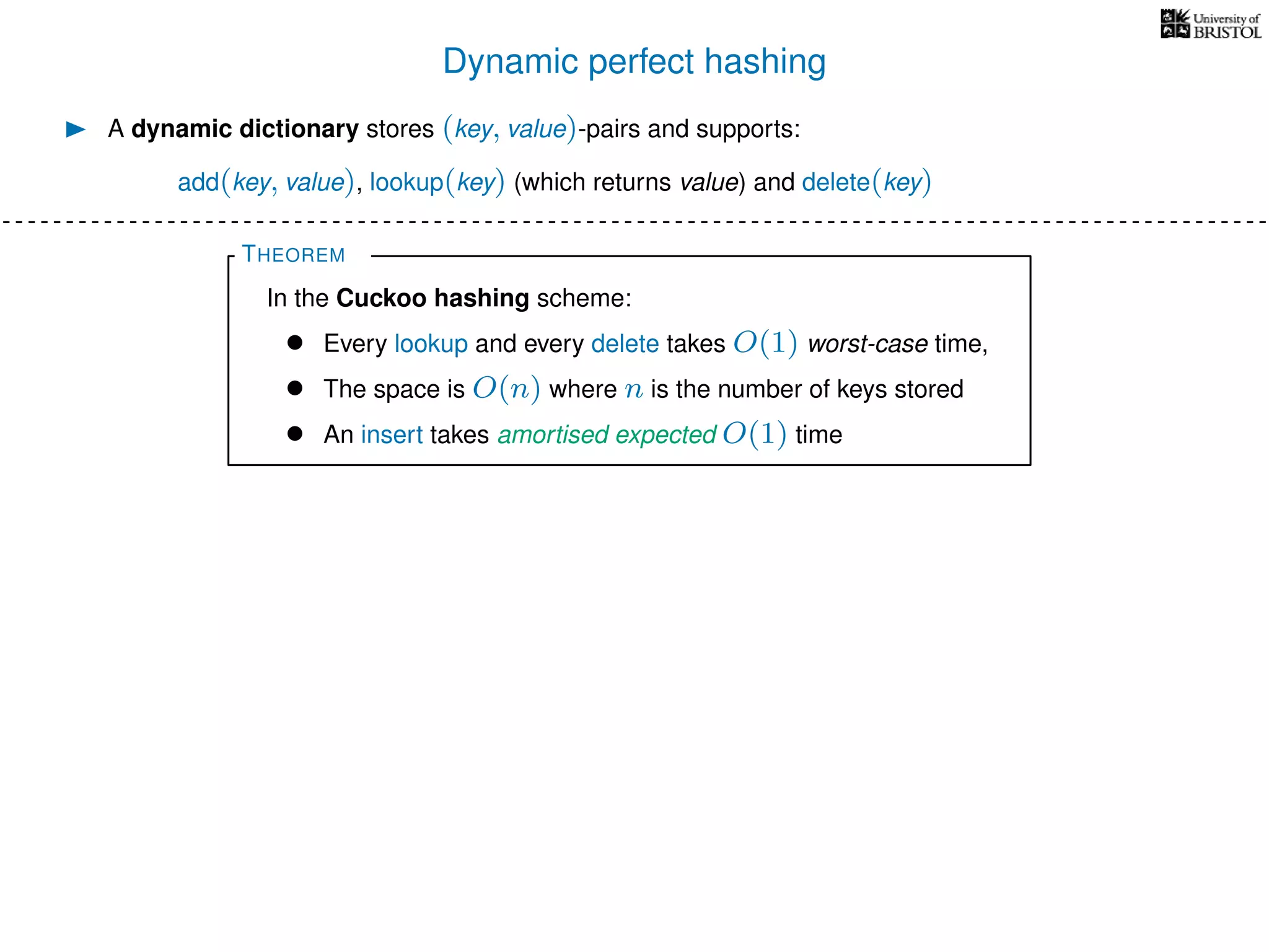 Dynamic perfect hashing
A dynamic dictionary stores (key, value)-pairs and supports:
add(key, value), lookup(key) (which returns value) and delete(key)
THEOREM
In the Cuckoo hashing scheme:
• Every lookup and every delete takes O(1) worst-case time,
• The space is O(n) where n is the number of keys stored
• An insert takes amortised expected O(1) time
 