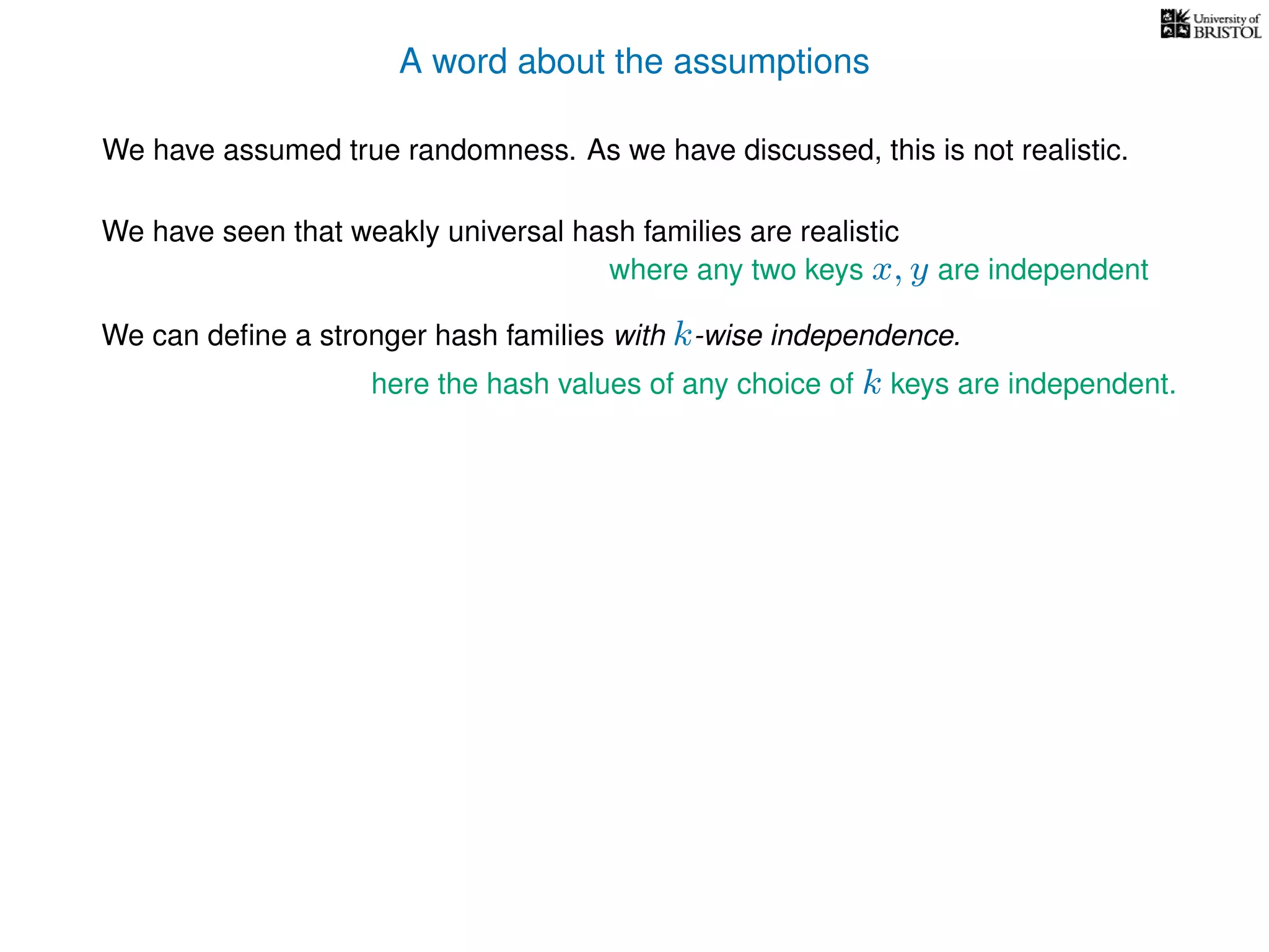 A word about the assumptions
We have assumed true randomness. As we have discussed, this is not realistic.
We have seen that weakly universal hash families are realistic
We can deﬁne a stronger hash families with k-wise independence.
here the hash values of any choice of k keys are independent.
where any two keys x, y are independent
 