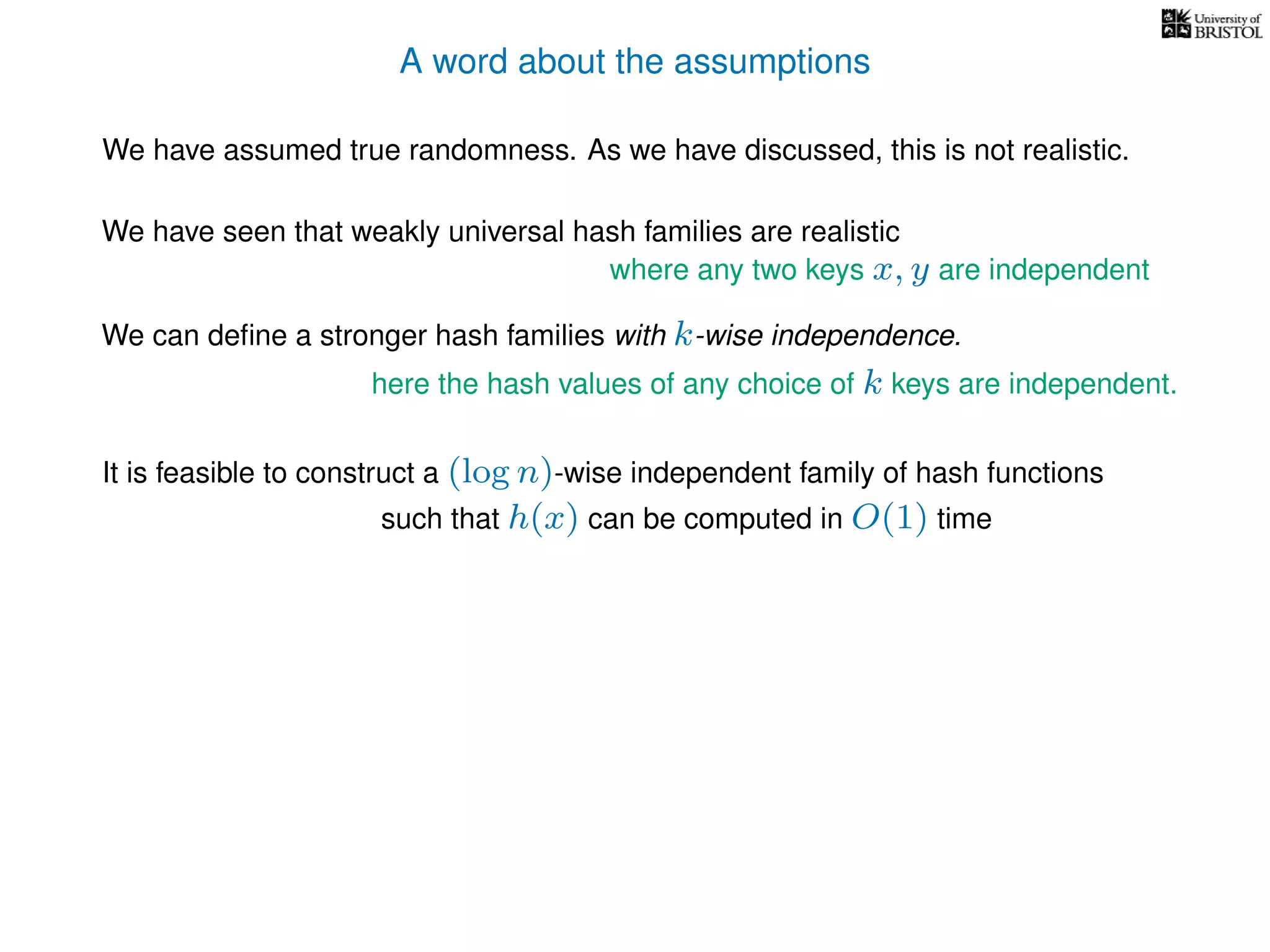 A word about the assumptions
We have assumed true randomness. As we have discussed, this is not realistic.
We have seen that weakly universal hash families are realistic
We can deﬁne a stronger hash families with k-wise independence.
here the hash values of any choice of k keys are independent.
where any two keys x, y are independent
It is feasible to construct a (log n)-wise independent family of hash functions
such that h(x) can be computed in O(1) time
 