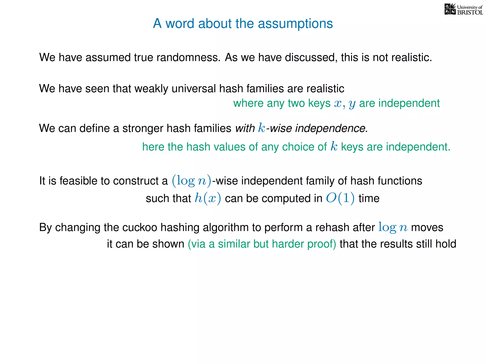 A word about the assumptions
We have assumed true randomness. As we have discussed, this is not realistic.
We have seen that weakly universal hash families are realistic
We can deﬁne a stronger hash families with k-wise independence.
here the hash values of any choice of k keys are independent.
where any two keys x, y are independent
It is feasible to construct a (log n)-wise independent family of hash functions
such that h(x) can be computed in O(1) time
By changing the cuckoo hashing algorithm to perform a rehash after log n moves
it can be shown (via a similar but harder proof) that the results still hold
 