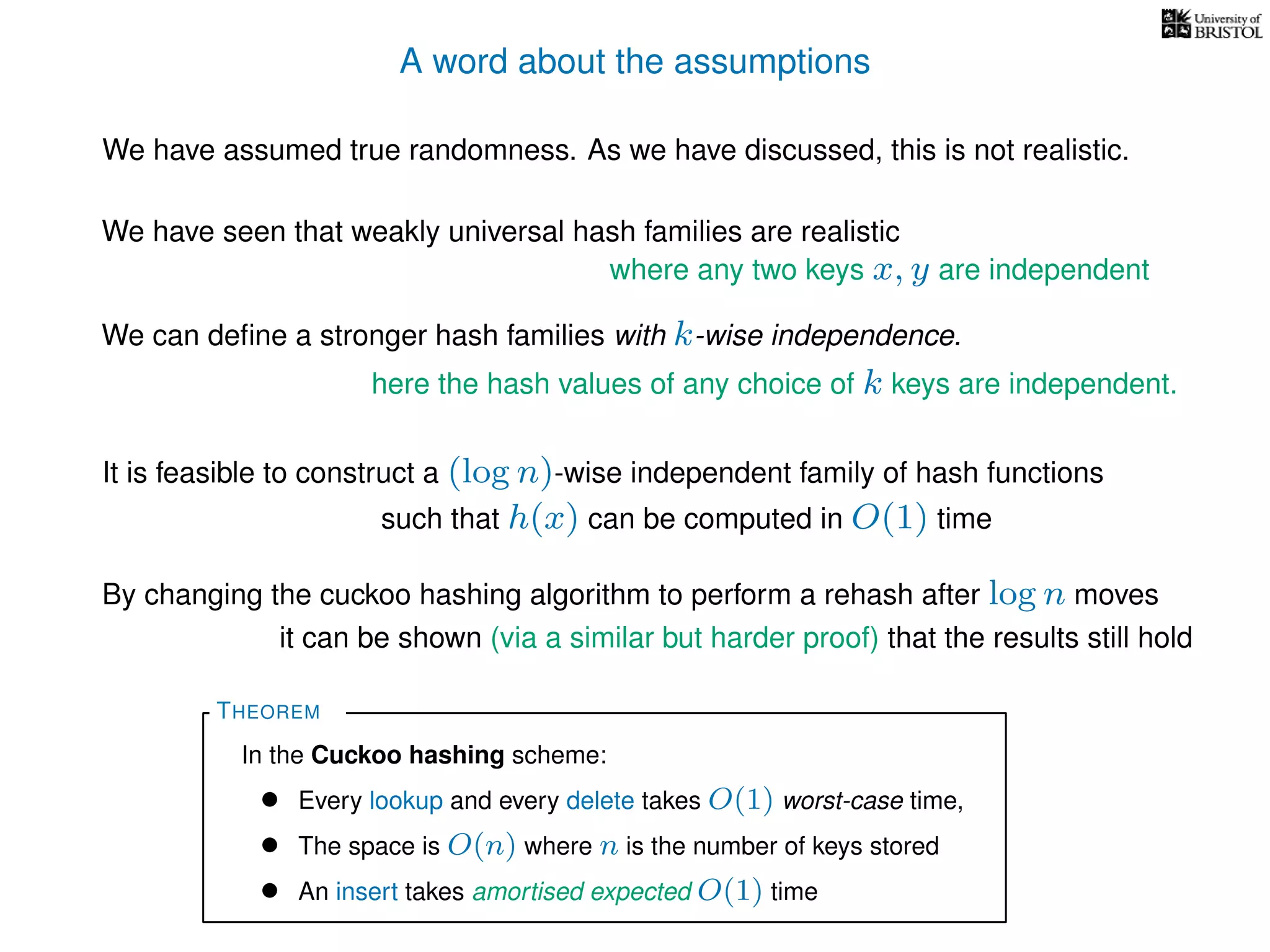 A word about the assumptions
We have assumed true randomness. As we have discussed, this is not realistic.
We have seen that weakly universal hash families are realistic
We can deﬁne a stronger hash families with k-wise independence.
here the hash values of any choice of k keys are independent.
where any two keys x, y are independent
THEOREM
In the Cuckoo hashing scheme:
• Every lookup and every delete takes O(1) worst-case time,
• The space is O(n) where n is the number of keys stored
• An insert takes amortised expected O(1) time
It is feasible to construct a (log n)-wise independent family of hash functions
such that h(x) can be computed in O(1) time
By changing the cuckoo hashing algorithm to perform a rehash after log n moves
it can be shown (via a similar but harder proof) that the results still hold
 