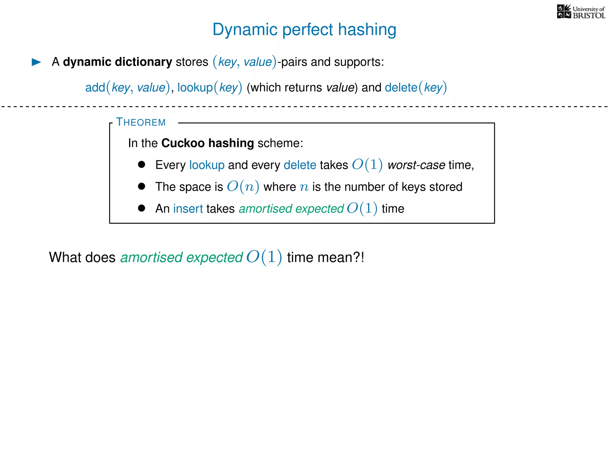 Dynamic perfect hashing
A dynamic dictionary stores (key, value)-pairs and supports:
add(key, value), lookup(key) (which returns value) and delete(key)
THEOREM
In the Cuckoo hashing scheme:
• Every lookup and every delete takes O(1) worst-case time,
• The space is O(n) where n is the number of keys stored
• An insert takes amortised expected O(1) time
What does amortised expected O(1) time mean?!
 