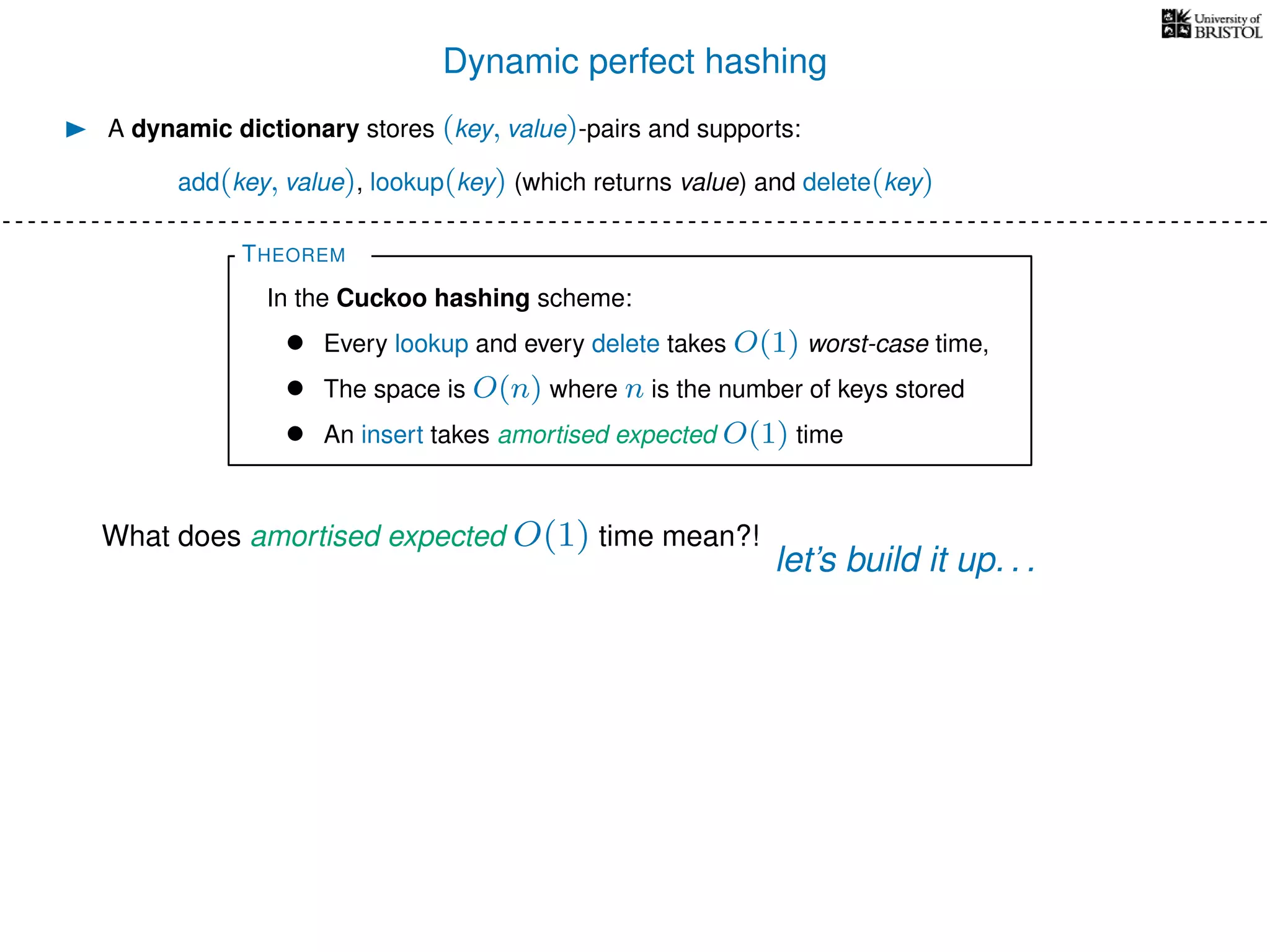 Dynamic perfect hashing
A dynamic dictionary stores (key, value)-pairs and supports:
add(key, value), lookup(key) (which returns value) and delete(key)
THEOREM
In the Cuckoo hashing scheme:
• Every lookup and every delete takes O(1) worst-case time,
• The space is O(n) where n is the number of keys stored
• An insert takes amortised expected O(1) time
What does amortised expected O(1) time mean?!
let’s build it up. . .
 