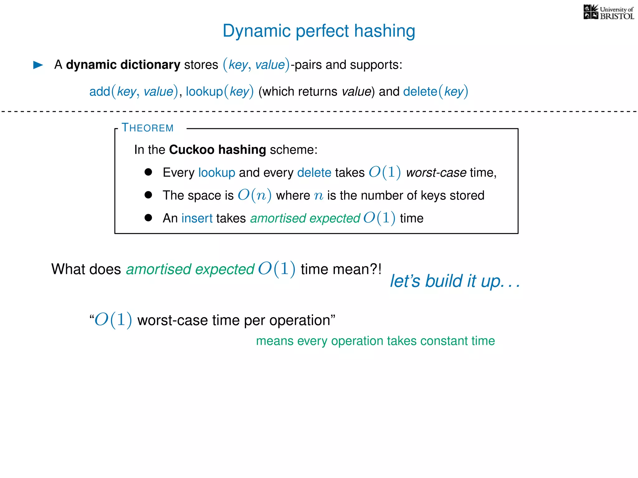 Dynamic perfect hashing
A dynamic dictionary stores (key, value)-pairs and supports:
add(key, value), lookup(key) (which returns value) and delete(key)
THEOREM
In the Cuckoo hashing scheme:
• Every lookup and every delete takes O(1) worst-case time,
• The space is O(n) where n is the number of keys stored
• An insert takes amortised expected O(1) time
What does amortised expected O(1) time mean?!
let’s build it up. . .
“O(1) worst-case time per operation”
means every operation takes constant time
 