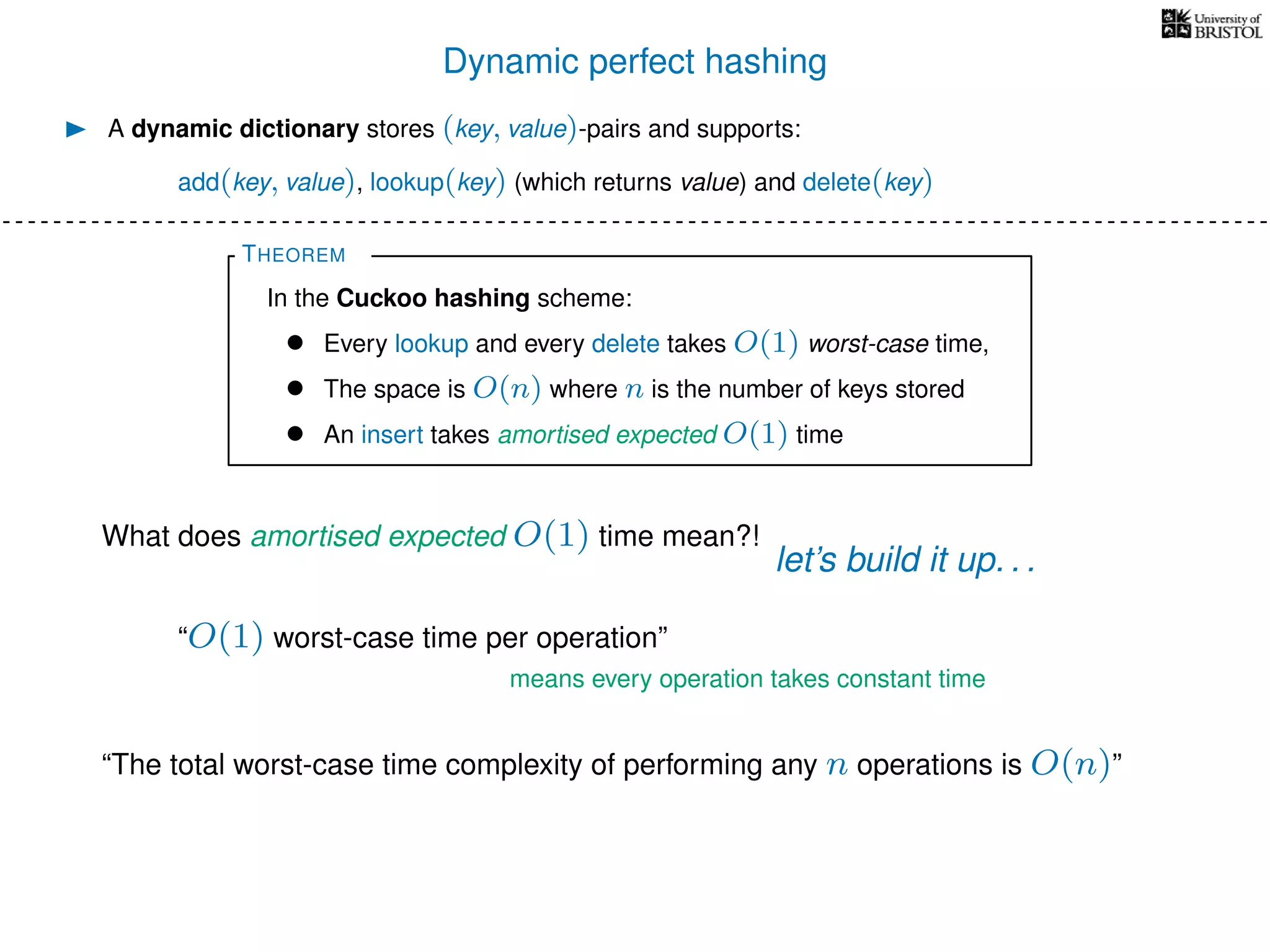 Dynamic perfect hashing
A dynamic dictionary stores (key, value)-pairs and supports:
add(key, value), lookup(key) (which returns value) and delete(key)
THEOREM
In the Cuckoo hashing scheme:
• Every lookup and every delete takes O(1) worst-case time,
• The space is O(n) where n is the number of keys stored
• An insert takes amortised expected O(1) time
What does amortised expected O(1) time mean?!
let’s build it up. . .
“O(1) worst-case time per operation”
means every operation takes constant time
“The total worst-case time complexity of performing any n operations is O(n)”
 