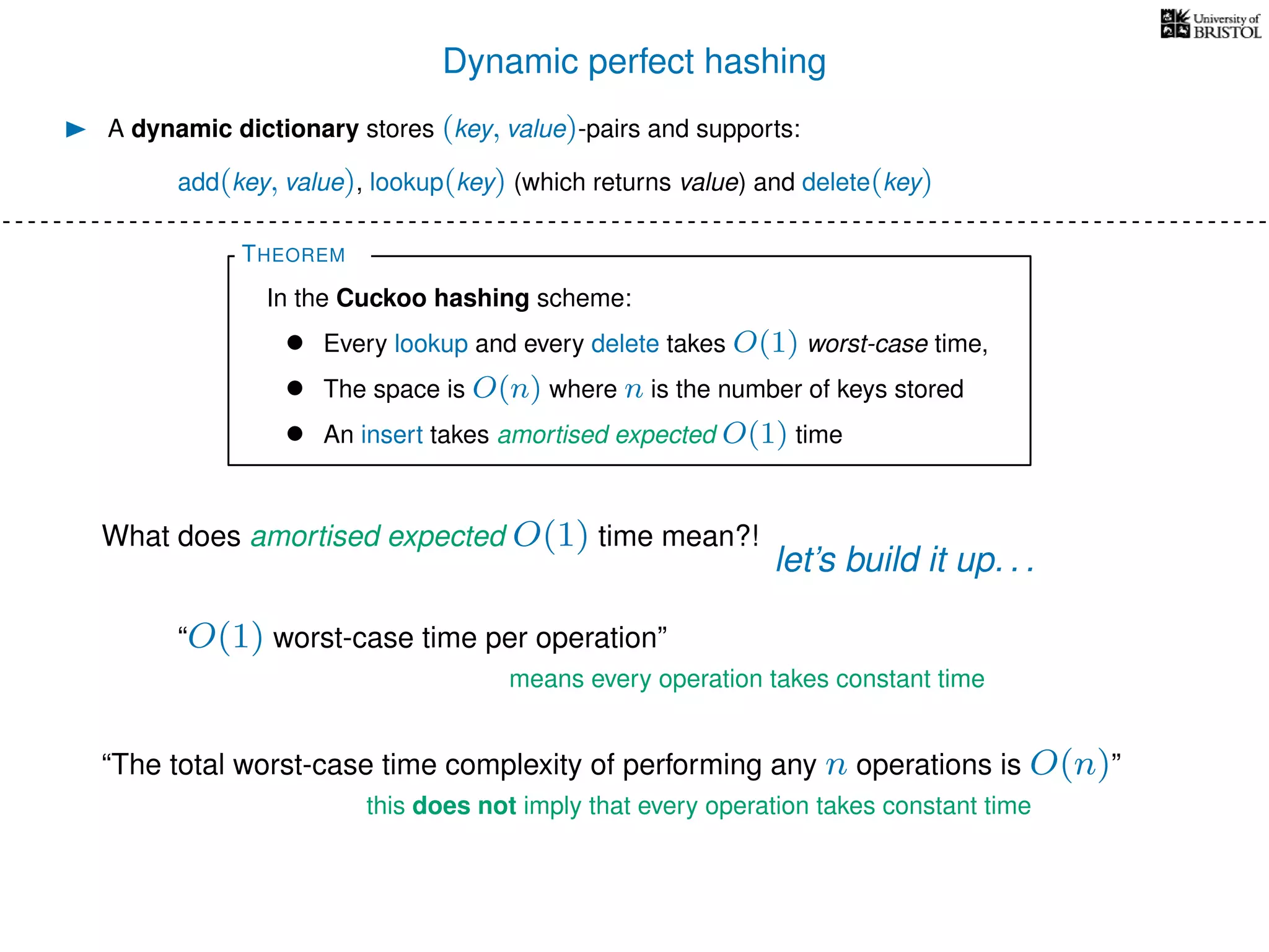 Dynamic perfect hashing
A dynamic dictionary stores (key, value)-pairs and supports:
add(key, value), lookup(key) (which returns value) and delete(key)
THEOREM
In the Cuckoo hashing scheme:
• Every lookup and every delete takes O(1) worst-case time,
• The space is O(n) where n is the number of keys stored
• An insert takes amortised expected O(1) time
What does amortised expected O(1) time mean?!
let’s build it up. . .
“O(1) worst-case time per operation”
means every operation takes constant time
“The total worst-case time complexity of performing any n operations is O(n)”
this does not imply that every operation takes constant time
 