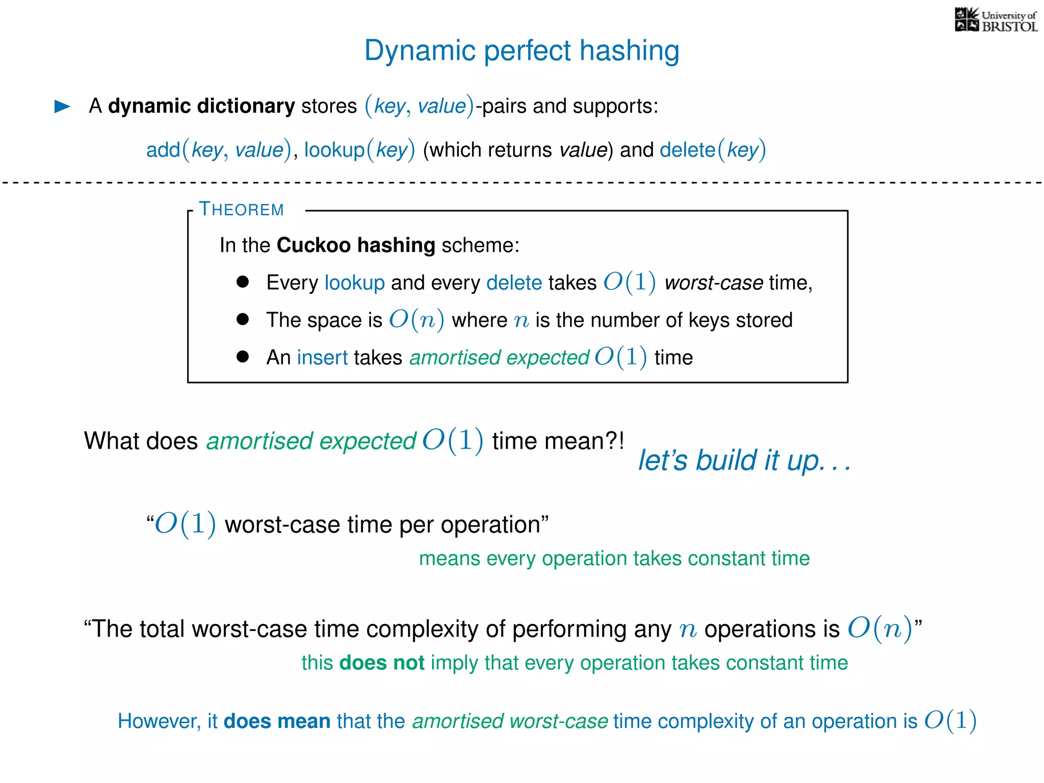 Dynamic perfect hashing
A dynamic dictionary stores (key, value)-pairs and supports:
add(key, value), lookup(key) (which returns value) and delete(key)
THEOREM
In the Cuckoo hashing scheme:
• Every lookup and every delete takes O(1) worst-case time,
• The space is O(n) where n is the number of keys stored
• An insert takes amortised expected O(1) time
What does amortised expected O(1) time mean?!
let’s build it up. . .
“O(1) worst-case time per operation”
means every operation takes constant time
“The total worst-case time complexity of performing any n operations is O(n)”
this does not imply that every operation takes constant time
However, it does mean that the amortised worst-case time complexity of an operation is O(1)
 