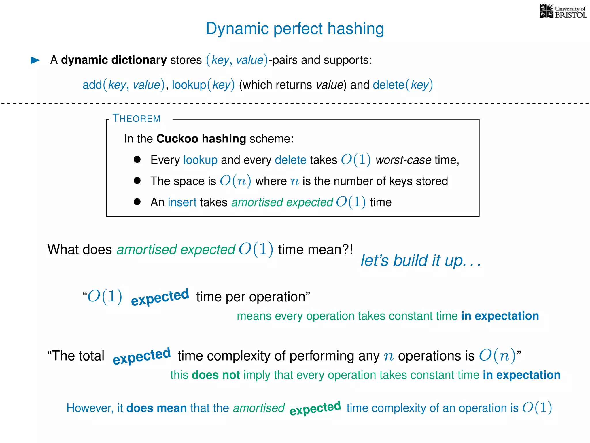 Dynamic perfect hashing
A dynamic dictionary stores (key, value)-pairs and supports:
add(key, value), lookup(key) (which returns value) and delete(key)
THEOREM
In the Cuckoo hashing scheme:
• Every lookup and every delete takes O(1) worst-case time,
• The space is O(n) where n is the number of keys stored
• An insert takes amortised expected O(1) time
What does amortised expected O(1) time mean?!
let’s build it up. . .
“O(1) worst-case time per operation”
means every operation takes constant time in expectation
“The total worst-case time complexity of performing any n operations is O(n)”
this does not imply that every operation takes constant time in expectation
However, it does mean that the amortised worst-case time complexity of an operation is O(1)
expected
expected
expected
 